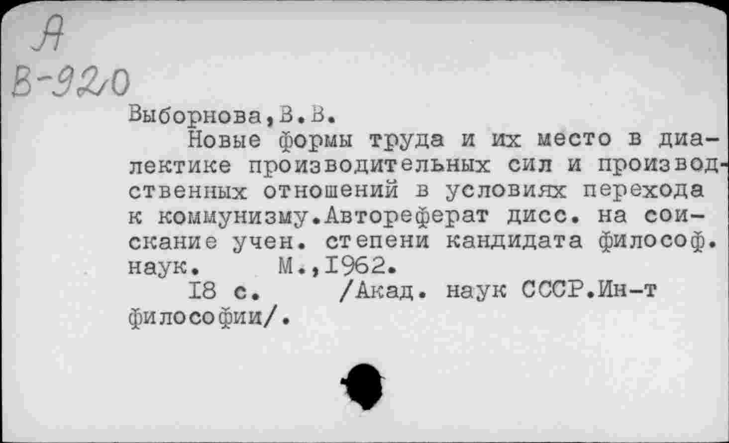 ﻿Выборнова»В.В.
Новые формы труда и их место в диалектике производительных сил и произвол ственных отношений в условиях перехода к коммунизму.Автореферат дисс. на соискание учен, степени кандидата философ, наук. М.,1962.
18 с. /Акад, наук СССР.Ин-т философии/.